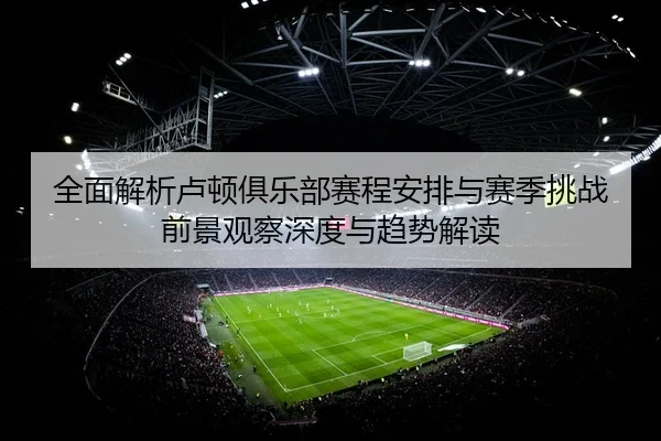 全面解析卢顿俱乐部赛程安排与赛季挑战前景观察深度与趋势解读