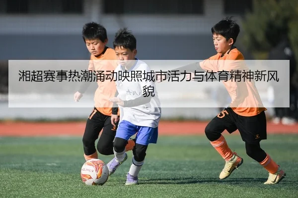 湘超赛事热潮涌动映照城市活力与体育精神新风貌