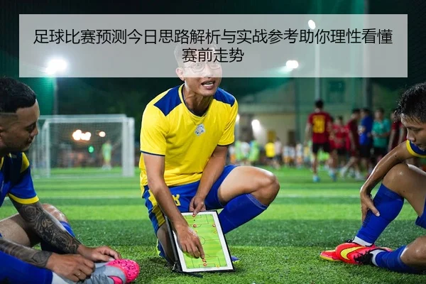 足球比赛预测今日思路解析与实战参考助你理性看懂赛前走势