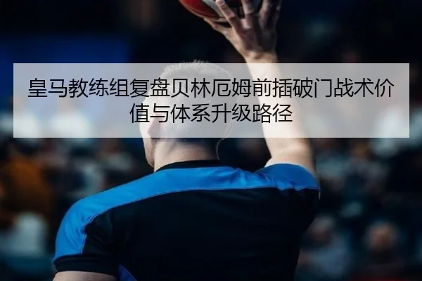 皇马教练组复盘贝林厄姆前插破门战术价值与体系升级路径